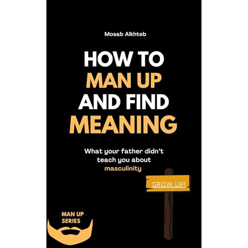 How To Man Up And Find Meaning: What Your Father Didn’t Teach You About Masculinity by Mosab Alkhteb