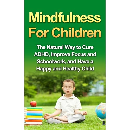 Mindfulness For Children - The Natural Way to Cure ADHD, Improve Focus and Schoolwork, and Have a Happy and Healthy Child
