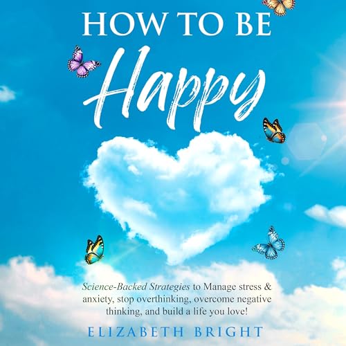 How to Be Happy: Science-Backed Strategies to Manage Stress & Anxiety, Stop Overthinking, Overcome Negative Thinking, and Build a Life You Love!