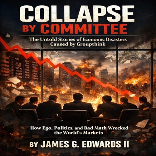 Collapse by Committee: The Untold Stories of Economic Disasters Caused by Groupthink: How Ego, Politics, and Bad Math Wrecked the World's Markets